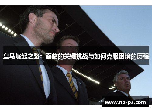 皇马崛起之路：面临的关键挑战与如何克服困境的历程