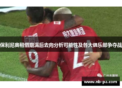 保利尼奥租借期满后去向分析可能性及各大俱乐部争夺战