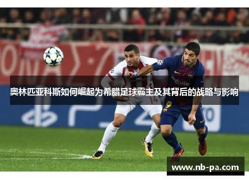 奥林匹亚科斯如何崛起为希腊足球霸主及其背后的战略与影响