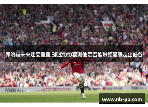 滕哈赫未来迷雾重重 球迷纷纷猜测他是否能带领曼联走出低谷 滕哈赫未来迷雾重重 球迷纷纷猜测他是否能带领曼联走出低谷