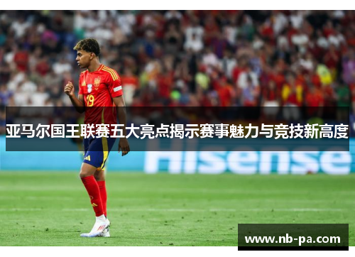 亚马尔国王联赛五大亮点揭示赛事魅力与竞技新高度 亚马尔国王联赛五大亮点揭示赛事魅力与竞技新高度