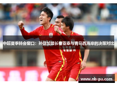 中超夏季转会窗口：孙捷加盟长春亚泰与青岛西海岸的决策对比