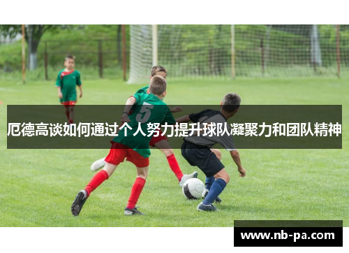 厄德高谈如何通过个人努力提升球队凝聚力和团队精神 厄德高谈如何通过个人努力提升球队凝聚力和团队精神