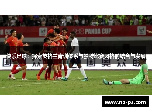 快乐足球：探索英格兰青训体系与独特比赛风格的结合与发展
