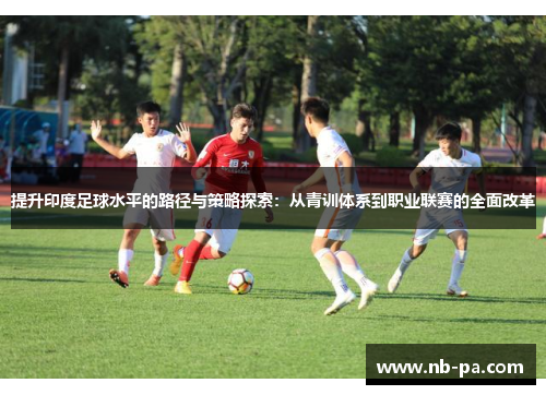 提升印度足球水平的路径与策略探索：从青训体系到职业联赛的全面改革