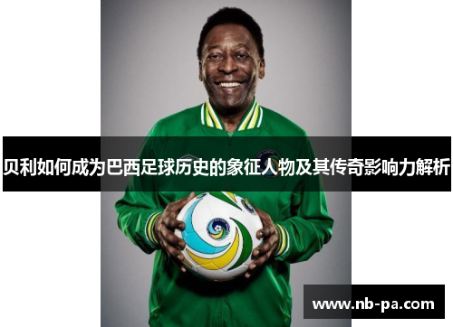 贝利如何成为巴西足球历史的象征人物及其传奇影响力解析