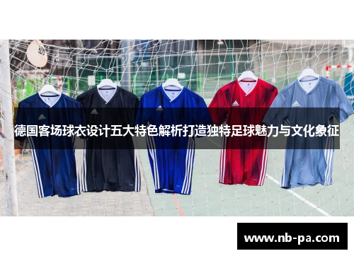 德国客场球衣设计五大特色解析打造独特足球魅力与文化象征 德国客场球衣设计五大特色解析打造独特足球魅力与文化象征