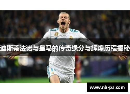 迪斯蒂法诺与皇马的传奇缘分与辉煌历程揭秘 迪斯蒂法诺与皇马的传奇缘分与辉煌历程揭秘
