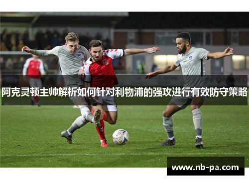 阿克灵顿主帅解析如何针对利物浦的强攻进行有效防守策略 阿克灵顿主帅解析如何针对利物浦的强攻进行有效防守策略