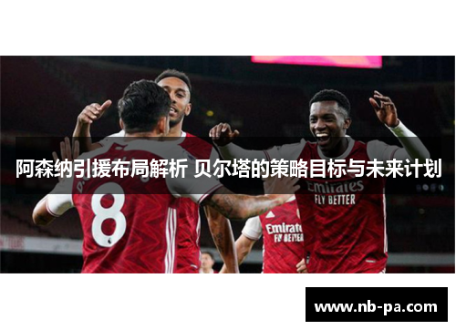阿森纳引援布局解析 贝尔塔的策略目标与未来计划 阿森纳引援布局解析 贝尔塔的策略目标与未来计划