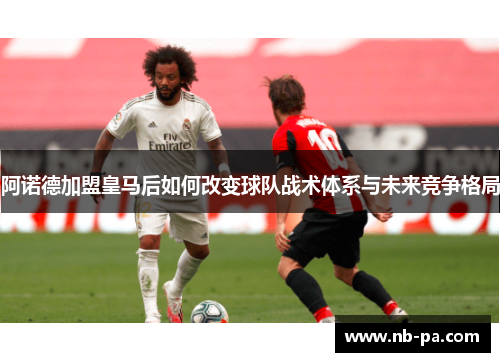 阿诺德加盟皇马后如何改变球队战术体系与未来竞争格局