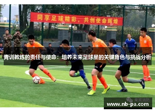 青训教练的责任与使命:培养未来足球星的关键角色与挑战分析 青训教练的责任与使命:培养未来足球星的关键角色与挑战分析
