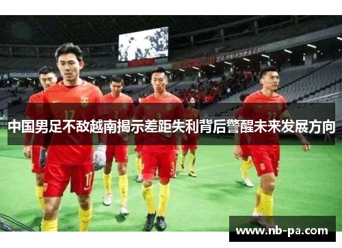 中国男足不敌越南揭示差距失利背后警醒未来发展方向