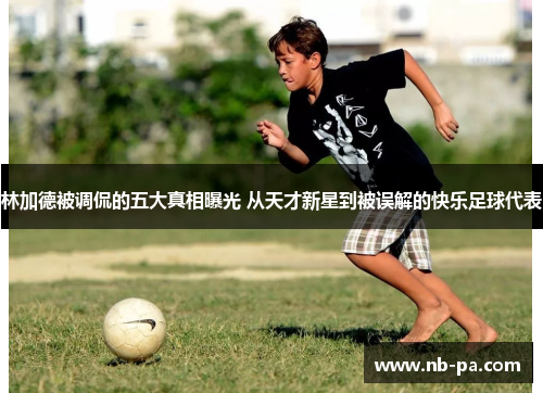 林加德被调侃的五大真相曝光 从天才新星到被误解的快乐足球代表