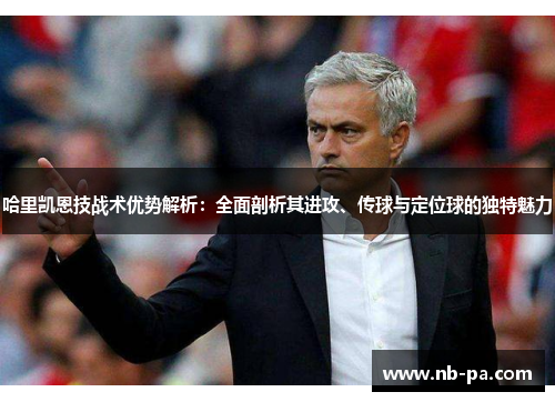 哈里凯恩技战术优势解析：全面剖析其进攻、传球与定位球的独特魅力
