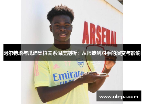 阿尔特塔与瓜迪奥拉关系深度剖析：从师徒到对手的演变与影响
