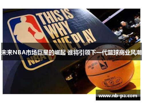 未来NBA市场巨星的崛起 谁将引领下一代篮球商业风潮