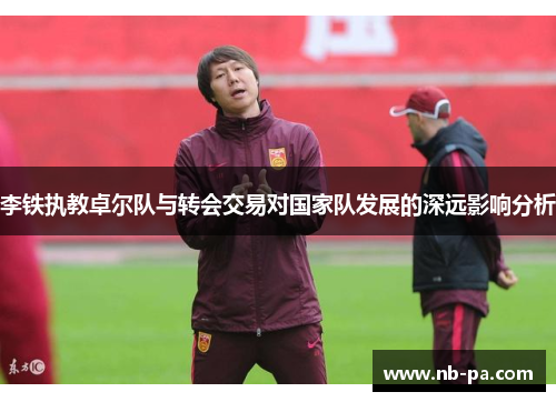 李铁执教卓尔队与转会交易对国家队发展的深远影响分析