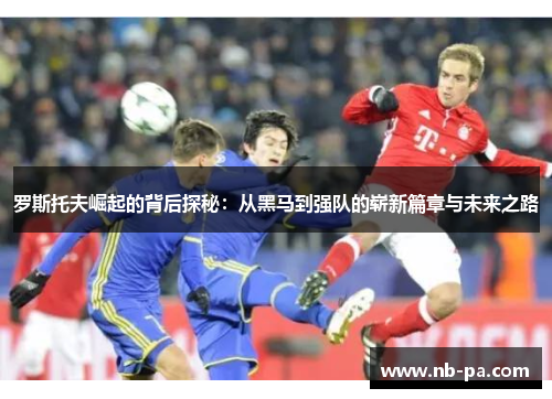 罗斯托夫崛起的背后探秘：从黑马到强队的崭新篇章与未来之路