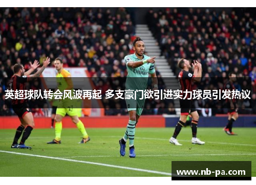 英超球队转会风波再起 多支豪门欲引进实力球员引发热议 英超球队转会风波再起 多支豪门欲引进实力球员引发热议