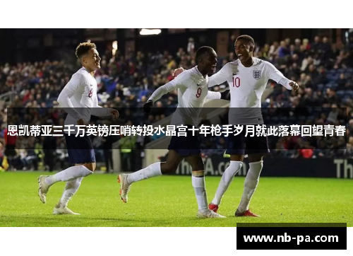 恩凯蒂亚三千万英镑压哨转投水晶宫十年枪手岁月就此落幕回望青春