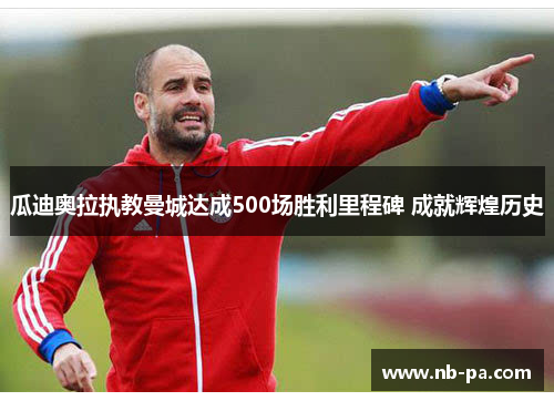 瓜迪奥拉执教曼城达成500场胜利里程碑 成就辉煌历史