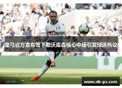 皇马官方宣布签下勒沃库森核心中场引发球迷热议