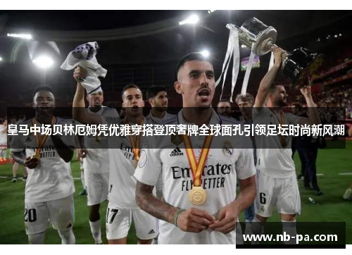 皇马中场贝林厄姆凭优雅穿搭登顶奢牌全球面孔引领足坛时尚新风潮