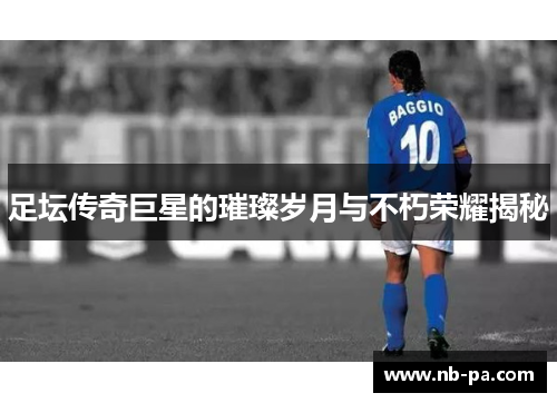 足坛传奇巨星的璀璨岁月与不朽荣耀揭秘