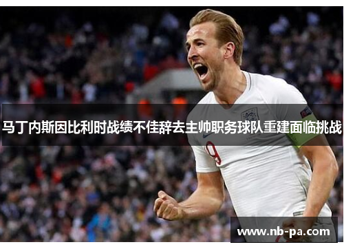 马丁内斯因比利时战绩不佳辞去主帅职务球队重建面临挑战