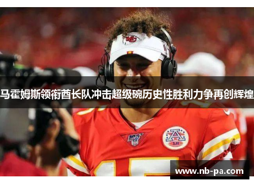 马霍姆斯领衔酋长队冲击超级碗历史性胜利力争再创辉煌