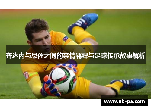 齐达内与恩佐之间的亲情羁绊与足球传承故事解析