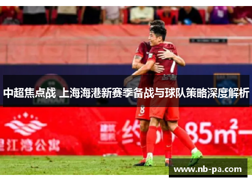 中超焦点战 上海海港新赛季备战与球队策略深度解析
