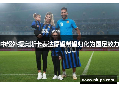 中超外援奥斯卡表达愿望希望归化为国足效力