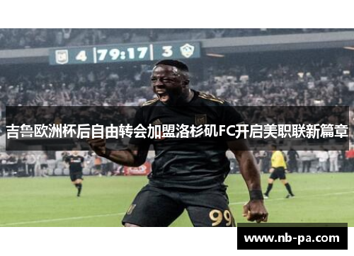 吉鲁欧洲杯后自由转会加盟洛杉矶FC开启美职联新篇章