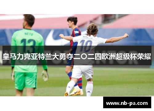皇马力克亚特兰大勇夺二〇二四欧洲超级杯荣耀