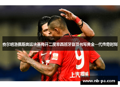 费尔明洛佩斯奥运决赛梅开二度率西班牙登顶书写黄金一代传奇时刻