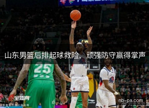 山东男篮后排起球救险，顽强防守赢得掌声