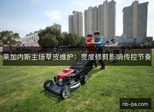 莱加内斯主场草皮维护：宽度修剪影响传控节奏