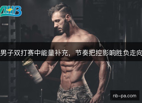 男子双打赛中能量补充，节奏把控影响胜负走向